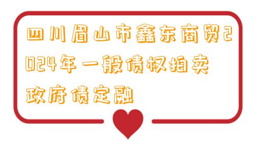 四川眉山市鑫东商贸2024年一般债权拍卖政府债定融