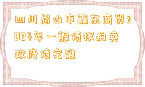 四川眉山市鑫东商贸2024年一般债权拍卖政府债定融