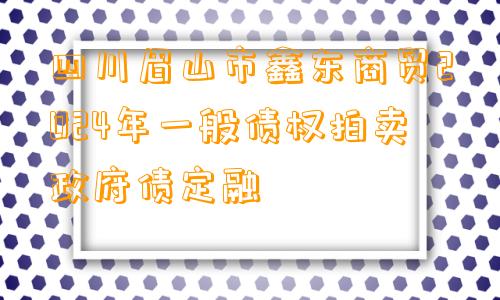 四川眉山市鑫东商贸2024年一般债权拍卖政府债定融