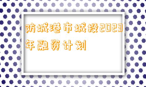 防城港市城投2023年融资计划