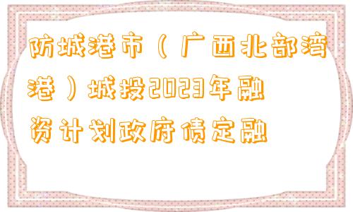 防城港市（广西北部湾港）城投2023年融资计划政府债定融