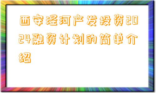 西安泾河产发投资2024融资计划的简单介绍