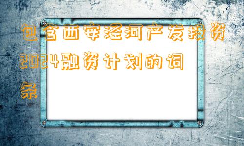 包含西安泾河产发投资2024融资计划的词条