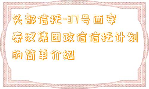 头部信托-37号西安秦汉集团政信信托计划的简单介绍