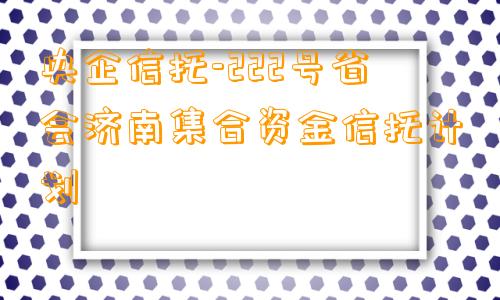 央企信托-222号省会济南集合资金信托计划