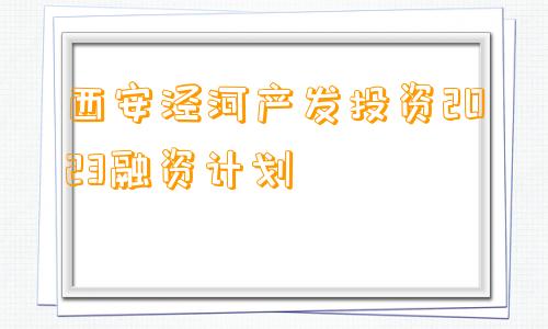 西安泾河产发投资2023融资计划