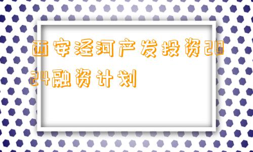 西安泾河产发投资2024融资计划