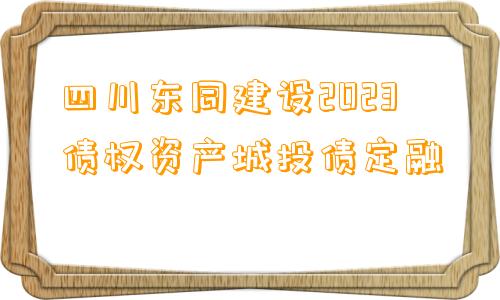 四川东同建设2023债权资产城投债定融