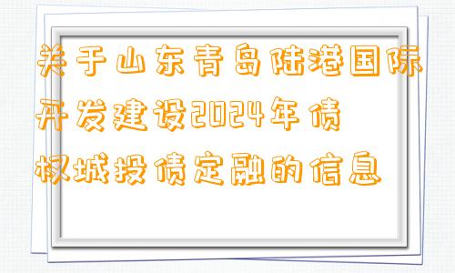 关于山东青岛陆港国际开发建设2024年债权城投债定融的信息