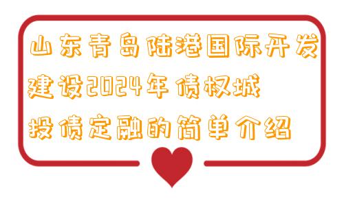 山东青岛陆港国际开发建设2024年债权城投债定融的简单介绍