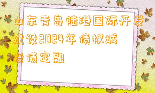 山东青岛陆港国际开发建设2024年债权城投债定融