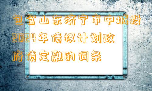 包含山东济宁市中城投2024年债权计划政府债定融的词条