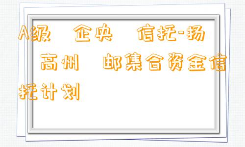 A级‮企央‬信托-扬‮高州‬邮集合资金信托计划