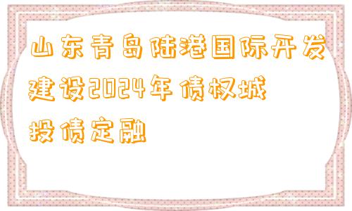 山东青岛陆港国际开发建设2024年债权城投债定融