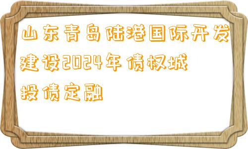 山东青岛陆港国际开发建设2024年债权城投债定融