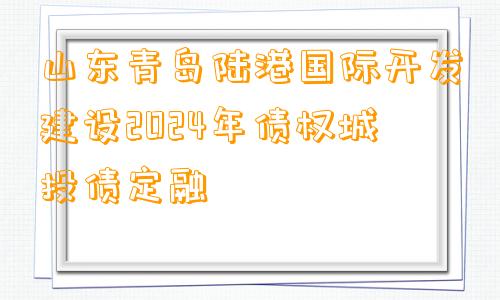 山东青岛陆港国际开发建设2024年债权城投债定融