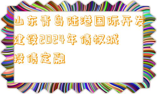 山东青岛陆港国际开发建设2024年债权城投债定融