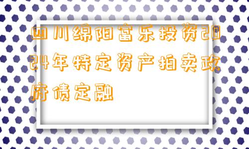 四川绵阳富乐投资2024年特定资产拍卖政府债定融