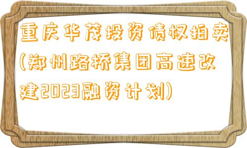 重庆华茂投资债权拍卖(郑州路桥集团高速改建2023融资计划)