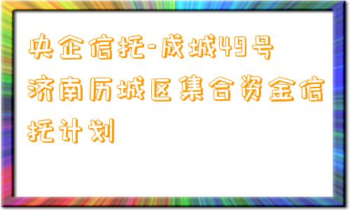 央企信托-成城49号济南历城区集合资金信托计划