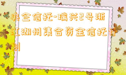 央企信托-瑞兴2号浙江湖州集合资金信托计划