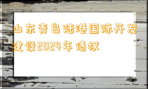 山东青岛陆港国际开发建设2024年债权