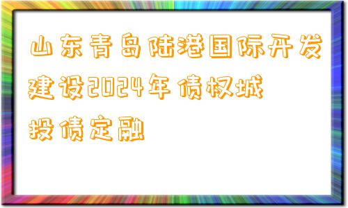 山东青岛陆港国际开发建设2024年债权城投债定融