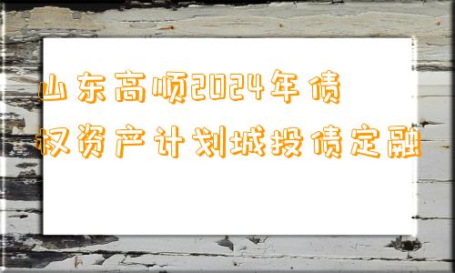 山东高顺2024年债权资产计划城投债定融