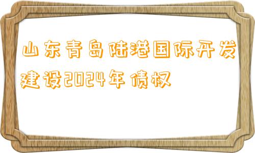 山东青岛陆港国际开发建设2024年债权