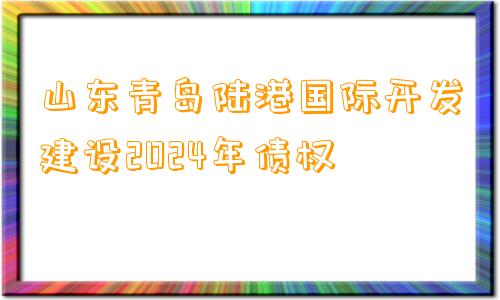 山东青岛陆港国际开发建设2024年债权