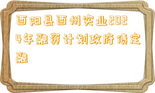 酉阳县酉州实业2024年融资计划政府债定融