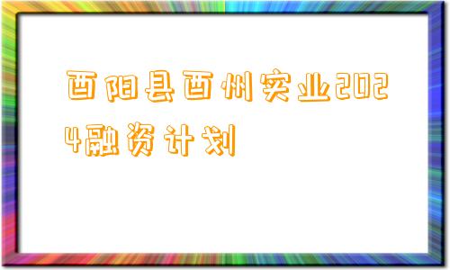 酉阳县酉州实业2024融资计划