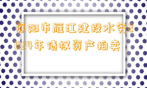 资阳市雁江建投水务2024年债权资产拍卖