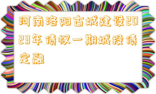 河南洛阳古城建设2023年债权一期城投债定融