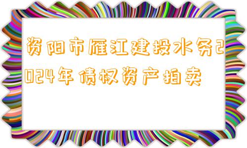 资阳市雁江建投水务2024年债权资产拍卖