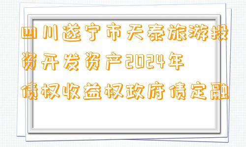 四川遂宁市天泰旅游投资开发资产2024年债权收益权政府债定融