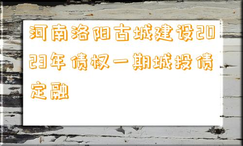 河南洛阳古城建设2023年债权一期城投债定融