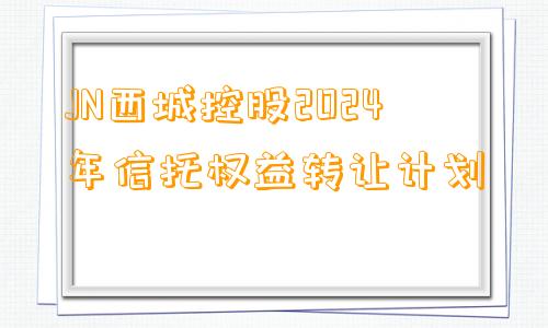 JN西城控股2024年信托权益转让计划