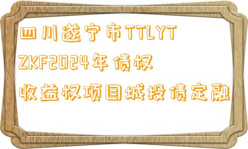 四川遂宁市TTLYTZKF2024年债权收益权项目城投债定融