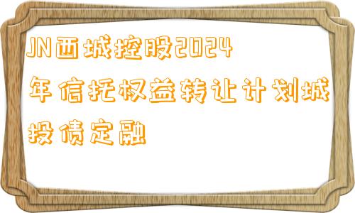 JN西城控股2024年信托权益转让计划城投债定融