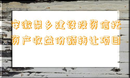 安徽梨乡建设投资信托资产收益份额转让项目