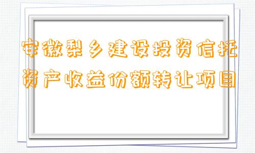 安徽梨乡建设投资信托资产收益份额转让项目