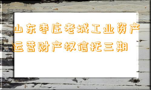 山东枣庄老城工业资产运营财产权信托三期