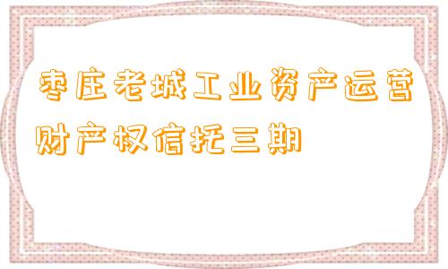 枣庄老城工业资产运营财产权信托三期