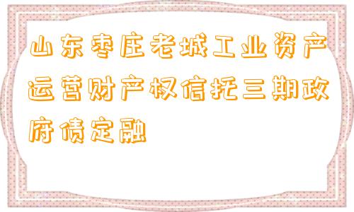 山东枣庄老城工业资产运营财产权信托三期政府债定融