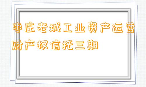 枣庄老城工业资产运营财产权信托三期