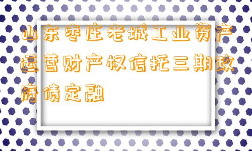 山东枣庄老城工业资产运营财产权信托三期政府债定融