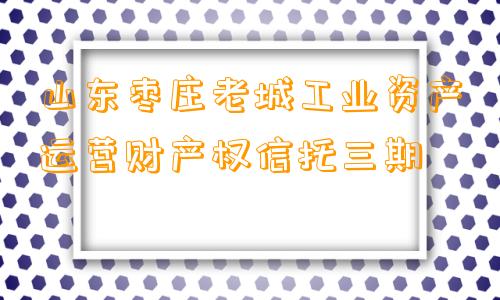 山东枣庄老城工业资产运营财产权信托三期