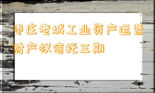 枣庄老城工业资产运营财产权信托三期