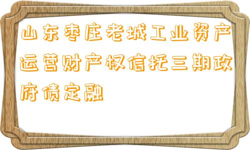 山东枣庄老城工业资产运营财产权信托三期政府债定融